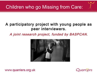A participatory project with young people as
peer interviewers.
A joint research project, funded by BASPCAN.
Children who go Missing from Care:
 