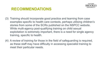 RECOMMENDATIONS
(3) Training should incorporate good practice and learning from case
examples specific to health care contexts, perhaps utilising children’s
stories from some of the SCRs published on the NSPCC website.
While multi-agency post-qualifying training on child sexual
exploitation is extremely important, there is a need for single agency
training, specific to health.
(4) A review of training for those in the field of safeguarding is required,
as these staff may have difficulty in accessing specialist training to
meet their particular needs.
 