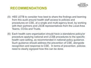 RECOMMENDATIONS
(5) HEE LETB to consider how best to share the findings and learning
from this audit around health staff access to policies and
procedures on CSE, at a single and multi-agency level, by working
with their partners and LSCB representatives from the Local Area
Teams, CCGs and Trusts.
(6) Each health care organisation should have a standalone policy/or
procedure applying national and LCSB procedures to the specific
health care setting, as recommended in national policy guidance.
Such guidance should address the prevention of CSE, alongside
recognition and response to CSE. In terms of prevention, policies
need to clearly signpost how this can be done.
 