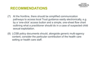 RECOMMENDATIONS
(7) At the frontline, there should be simplified communication
pathways to access local Trust guidance easily electronically, e.g.
by a ‘one-click’ access button and a simple, one-sheet flow chart
outlining what a practitioner should do in a case of suspected child
sexual exploitation.
(8) LCSB policy documents should, alongside generic multi-agency
content, consider the particular contribution of the health care
setting or health care staff.
 