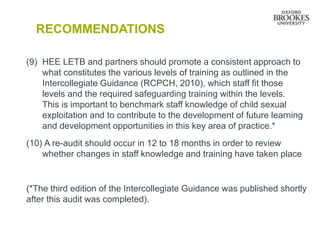 RECOMMENDATIONS
(9) HEE LETB and partners should promote a consistent approach to
what constitutes the various levels of training as outlined in the
Intercollegiate Guidance (RCPCH, 2010), which staff fit those
levels and the required safeguarding training within the levels.
This is important to benchmark staff knowledge of child sexual
exploitation and to contribute to the development of future learning
and development opportunities in this key area of practice.*
(10) A re-audit should occur in 12 to 18 months in order to review
whether changes in staff knowledge and training have taken place
(*The third edition of the Intercollegiate Guidance was published shortly
after this audit was completed).
 