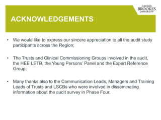 • We would like to express our sincere appreciation to all the audit study
participants across the Region;
• The Trusts and Clinical Commissioning Groups involved in the audit,
the HEE LETB, the Young Persons’ Panel and the Expert Reference
Group;
• Many thanks also to the Communication Leads, Managers and Training
Leads of Trusts and LSCBs who were involved in disseminating
information about the audit survey in Phase Four.
ACKNOWLEDGEMENTS
 