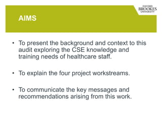 • To present the background and context to this
audit exploring the CSE knowledge and
training needs of healthcare staff.
• To explain the four project workstreams.
• To communicate the key messages and
recommendations arising from this work.
AIMS
 