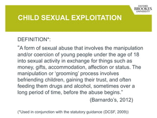DEFINITION*:
“A form of sexual abuse that involves the manipulation
and/or coercion of young people under the age of 18
into sexual activity in exchange for things such as
money, gifts, accommodation, affection or status. The
manipulation or ‘grooming’ process involves
befriending children, gaining their trust, and often
feeding them drugs and alcohol, sometimes over a
long period of time, before the abuse begins.”
(Barnardo’s, 2012)
(*Used in conjunction with the statutory guidance (DCSF, 2009))
CHILD SEXUAL EXPLOITATION
 