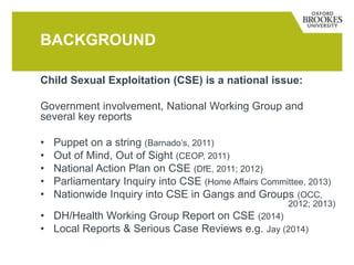 Child Sexual Exploitation (CSE) is a national issue:
Government involvement, National Working Group and
several key reports
• Puppet on a string (Barnado’s, 2011)
• Out of Mind, Out of Sight (CEOP, 2011)
• National Action Plan on CSE (DfE, 2011; 2012)
• Parliamentary Inquiry into CSE (Home Affairs Committee, 2013)
• Nationwide Inquiry into CSE in Gangs and Groups (OCC,
2012; 2013)
• DH/Health Working Group Report on CSE (2014)
• Local Reports & Serious Case Reviews e.g. Jay (2014)
BACKGROUND
 