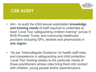 • Aim - to audit the child sexual exploitation knowledge
and training needs of staff required to undertake at
least ‘Level Two’ safeguarding children training* across 9
NHS Provider Trusts, and community healthcare
providers including GPs, dentists and pharmacists in
one region.
• *As per ‘Intercollegiate Guidance’ on health staff roles
and competence in safeguarding and child protection.
‘Level Two’ training relates to the particular needs of
those practitioners whose roles bring them into contact
with children, young people and/or parents/carers.
CSE AUDIT
 