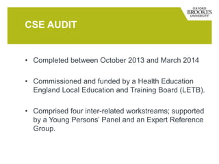 • Completed between October 2013 and March 2014
• Commissioned and funded by a Health Education
England Local Education and Training Board (LETB).
• Comprised four inter-related workstreams; supported
by a Young Persons’ Panel and an Expert Reference
Group.
CSE AUDIT
 