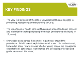  The very real potential of the role of universal health care services in
preventing, recognising and responding to CSE;
 The importance of health care staff having an understanding of consent
and information-sharing (including the notion of childhood extending to
18 years);
 Knowledge gaps across the sample, in particular around the
prevalence of child sexual exploitation as a form of child maltreatment,
knowledge about how to assess whether young people are engaged in
exploitative or consensual relationships and accessing protocols and
guidance around this issue;
KEY FINDINGS
 