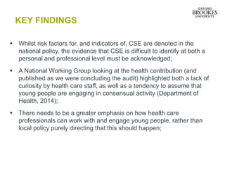 KEY FINDINGS
 Whilst risk factors for, and indicators of, CSE are denoted in the
national policy, the evidence that CSE is difficult to identify at both a
personal and professional level must be acknowledged;
 A National Working Group looking at the health contribution (and
published as we were concluding the audit) highlighted both a lack of
curiosity by health care staff, as well as a tendency to assume that
young people are engaging in consensual activity (Department of
Health, 2014);
 There needs to be a greater emphasis on how health care
professionals can work with and engage young people, rather than
local policy purely directing that this should happen;
 