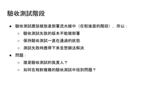 驗收測試階段
● 驗收測試應該被放進部署流水線中（在較後面的階段），所以：
○ 驗收測試失敗的版本不能被部署
○ 保持驗收測試一直在通過的狀態
○ 測試失敗時應停下來並想辦法解決
● 問題：
○ 誰是驗收測試的負責人？
○ 如何在相對複雜的驗收測試中找到問題？
 