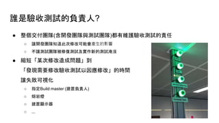 誰是驗收測試的負責人?
● 整個交付團隊(含開發團隊與測試團隊)都有維護驗收測試的責任
○ 讓開發團隊知道此次修改可能會產生的影響
○ 不讓測試團隊被修復測試及實作新的測試淹沒
● 縮短「某次修改造成問題」到
「發現需要修改驗收測試以因應修改」的時間
讓失敗可視化
○ 指定Build master (建置負責人)
○ 熔岩燈
○ 建置顯示器
○ ...
 