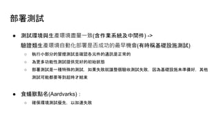 部署測試
● 測試環境與生產環境盡量一致(含作業系統及中間件) ->
驗證類生產環境自動化部署是否成功的最早機會(有時稱基礎設施測試)
○ 執行小部分的冒煙測試並確認各元件的通訊是正常的
○ 為更多功能性測試提供完好的初始狀態
○ 部署測試是一種特殊的測試，如果失敗就讓整個驗收測試失敗，因為基礎設施未準備好，其他
測試可能都要等到超時才結束
● 食蟻獸點名(Aardvarks)：
○ 確保環境測試優先，以加速失敗
 