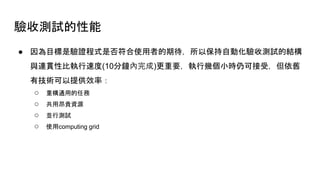 驗收測試的性能
● 因為目標是驗證程式是否符合使用者的期待，所以保持自動化驗收測試的結構
與連貫性比執行速度(10分鐘內完成)更重要，執行幾個小時仍可接受，但依舊
有技術可以提供效率：
○ 重構通用的任務
○ 共用昂貴資源
○ 並行測試
○ 使用computing grid
 
