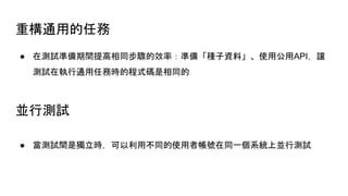 重構通用的任務
● 在測試準備期間提高相同步驟的效率：準備「種子資料」、使用公用API，讓
測試在執行通用任務時的程式碼是相同的
並行測試
● 當測試間是獨立時，可以利用不同的使用者帳號在同一個系統上並行測試
 
