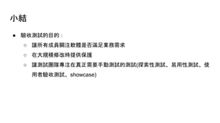 小結
● 驗收測試的目的：
○ 讓所有成員關注軟體是否滿足業務需求
○ 在大規模修改時提供保護
○ 讓測試團隊專注在真正需要手動測試的測試(探索性測試、易用性測試、使
用者驗收測試、showcase)
 