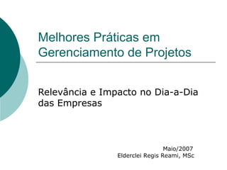 Melhores Práticas em Gerenciamento de Projetos Relevância e Impacto no Dia-a-Dia das Empresas Maio/2007 Elderclei Regis Reami, MSc 