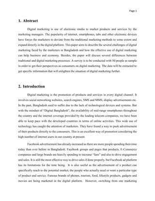 Page 1
1. Abstract
Digital marketing is use of electronic media to market products and services by the
marketing managers. The popularity of internet, smartphones, tabs and other electronic devices
have forces the marketers to deviate from the traditional marketing methods to some extent and
expand directly in the digital platform. This paper aims to describe the several challenges of digital
marketing faced by the marketers in Bangladesh and how the effective use of digital marketing
can help business and economy. Besides, the paper will discuss several differences between
traditional and digital marketing processes. A survey is to be conducted with 50 people as sample
in order to get their perspectives as consumers on digital marketing. The data will be extracted to
get specific information that will enlighten the situation of digital marketing further.
2. Introduction
Digital marketing is the promotion of products and services in every digital channel. It
involves social networking websites, search engines, SMS and MMS, display advertisements etc.
In the past, Bangladesh used to suffer due to the lack of technological devices and systems. But
with the mindset of “Digital Bangladesh”, the availability of mid-range smartphones throughout
the country and the internet coverage provided by the leading telecom companies, we have been
able to keep pace with the developed countries in terms of online activities. This wide use of
technology has caught the attention of marketers. They have found a way to push advertisement
of their products directly to the consumers. This is an excellent way of promotion considering the
high number of internet users in our country at present.
Facebook advertisement has already increased as there are more people spending their time
today than ever before in Bangladesh. Facebook groups and pages that products, E-Commerce
companies and large brands are heavily spending to increase “fans” and also to drive engagement
and sales. It is still the most effective way to drive sales if done properly, but Facebook ad platform
has its limitations for the time being. It is also useful as the advertisement of a product can
specifically reach to the potential market, the people who actually need or want a particular type
of product and service. Famous brands of phones, tourism, food, lifestyle products, gadgets and
movies are being marketed in the digital platform. However, switching from one marketing
 