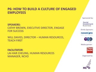 SPEAKERS:
CATHY BROWN, EXECUTIVE DIRECTOR, ENGAGE
FOR SUCCESS
WILL DAVIES, DIRECTOR – HUMAN RESOURCES,
TEACH FIRST
FACILITATOR:
LAI-HAR CHEUNG, HUMAN RESOURCES
MANAGER, NCVO
P6: HOW TO BUILD A CULTURE OF ENGAGED
EMPLOYEES
 