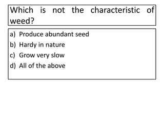 Which is not the characteristic of
weed?
a) Produce abundant seed
b) Hardy in nature
c) Grow very slow
d) All of the above
 