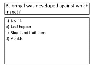 Bt brinjal was developed against which
insect?
a) Jassids
b) Leaf hopper
c) Shoot and fruit borer
d) Aphids
 