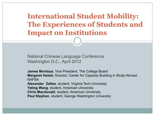 International Student Mobility:
The Experiences of Students and
Impact on Institutions


National Chinese Language Conference
Washington D.C., April 2012

James Montoya, Vice President, The College Board
Margaret Heisel, Director, Center for Capacity Building in Study Abroad,
NAFSA
Alexander Zelloe, student, Virginia Tech University
Yating Wang, student, American University
Chris Macdonald, student, American University
Paul Stephen, student, George Washington University
 
