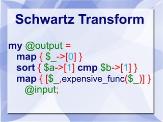 Schwartz Transform
my @output =
map { $_->[0] }
sort { $a->[1] cmp $b->[1] }
map { [$_,expensive_func($_)] }
@input;
 