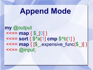 Append Mode
my @output
<<== map { $_[0] }
<<== sort { $^a[1] cmp $^b[1] }
<<== map { [$_,expensive_func($_)] }
<<== @input;
 