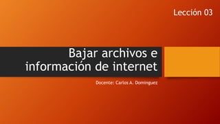 Bajar archivos e
información de internet
Docente: Carlos A. Dominguez
Lección 03
 