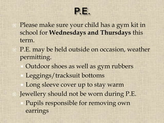  Please make sure your child has a gym kit in
school for Wednesdays and Thursdays this
term.
 P.E. may be held outside on occasion, weather
permitting.
 Outdoor shoes as well as gym rubbers
 Leggings/tracksuit bottoms
 Long sleeve cover up to stay warm
 Jewellery should not be worn during P.E.
 Pupils responsible for removing own
earrings
 