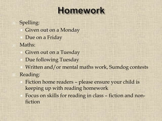  Spelling:
 Given out on a Monday
 Due on a Friday
 Maths:
 Given out on a Tuesday
 Due following Tuesday
 Written and/or mental maths work, Sumdog contests
 Reading:
 Fiction home readers – please ensure your child is
keeping up with reading homework
 Focus on skills for reading in class – fiction and non-
fiction
 