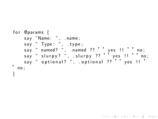 f o r @params {
      s a y ”Name : ” , . name ;
      s a y ” Type : ” , . t y p e ;
      s a y ” named ? ” , . named ?? ’’ y e s ! ! ’’no ;
      s a y ” s l u r p y ? ” , . s l u r p y ?? ’’y e s ! ! ’’no ;
      s a y ” o p t i o n a l ? ” , . o p t i o n a l ?? ’’y e s ! ! ’
’no ;
}




                                             .    .    .    .   .    .
 