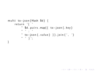 m u l t i to−j s o n ( Hash $d ) {
        r e t u r n ’{ ’
                ˜ $d . p a i r s . map ( { to−j s o n ( . k e y )
                ˜ ’ : ’
                ˜ to−j s o n ( . v a l u e ) } ) . j o i n ( ’ , ’ )
                ˜ ’ } ’;
}




                                                      .     .     .    .   .   .
 