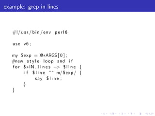 example: grep in lines



   #!/ u s r / b i n / env p e r l 6

   u s e v6 ;

   my $exp = @∗ARGS [ 0 ] ;
   #new s t y l e l o o p and i f
   f o r $ ∗ IN . l i n e s −> $ l i n e {
         i f $ l i n e ˜˜ m/ $exp / {
                say $ l i n e ;
         }
   }



                                             .   .   .   .   .   .
 