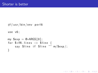Shorter is better




   #!/ u s r / b i n / env p e r l 6

   u s e v6 ;

   my $exp = @∗ARGS [ 0 ] ;
   f o r $ ∗ IN . l i n e s −> $ l i n e {
         s a y $ l i n e i f $ l i n e ˜˜ m/ $exp / ;
   }




                                                 .      .   .   .   .   .
 