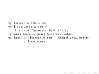 my $ s c r e e n w i d t h = 3 0 ;
my $ l a b e l a r e a w i d t h =
    1 + [ max ] %s c o r e s » . k e y » . c h a r s ;
my $ m a x s c o r e = [ max ] %s c o r e s » . v a l u e ;
my $ u n i t = ( $ s c r e e n w i d t h − $ l a b e l a r e a w i d t h )
               / $max score ;




                                                  .    .     .    .    .     .
 