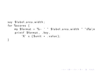 say $ l a b e l a r e a w i d t h ;
f o r %s c o r e s {
      my $ f o r m a t = ’%− ’ ˜ $ l a b e l a r e a w i d t h ˜ ” s%s n
      p r i n t f $ f o r m a t , . key ,
              ’X ’ x ( $ u n i t ∗ . v a l u e ) ;
}




                                            .    .    .   .    .    .
 