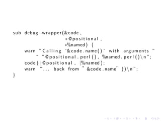 sub debug−w r a p p e r (& code ,
                             ∗ @positional ,
                             ∗%named ) {
    warn ” C a l l i n g ’& code . name ( ) ’ w i t h a r g u m e n t s ”
         ˜ ” @ p o s i t i o n a l . p e r l ( ) , %named . p e r l ( )  n ” ;
    code ( | @ p o s i t i o n a l , |%named ) ;
    warn ” . . . back from ’&code . name’ ( )  n ” ;
}




                                                  .    .     .    .    .    .
 