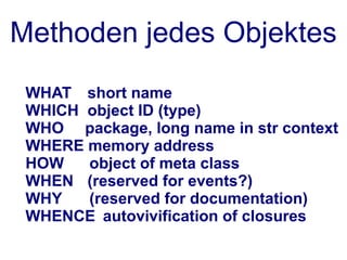 Methoden jedes Objektes
 WHAT short name
 WHICH object ID (type)
 WHO package, long name in str context
 WHERE memory address
 HOW   object of meta class
 WHEN (reserved for events?)
 WHY   (reserved for documentation)
 WHENCE autovivification of closures
 