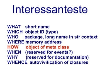 Interessanteste
WHAT short name
WHICH object ID (type)
WHO package, long name in str context
WHERE memory address
HOW   object of meta class
WHEN (reserved for events?)
WHY   (reserved for documentation)
WHENCE autovivification of closures
 