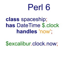 Perl 6
class spaceship;
has DateTime $.clock
    handles 'now';

$excalibur.clock.now; # ==
$excalibur.now;
 