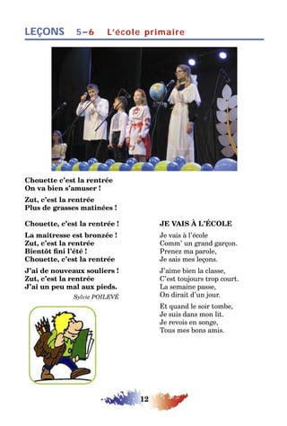 12
LEÇONS L’école primaire5–6
Chouette c’est la rentrée
On va bien s’amuser !
Zut, c’est la rentrée
Plus de grasses matinées !
Chouette, c’est la rentrée ! JE VAIS À L’ÉCOLE
La maîtresse est bronzée ! Je vais à l’école
Zut, c’est la rentrée Comm’ un grand garçon.
Bientôt fini l’été ! Prenez ma parole,
Chouette, c’est la rentrée Je sais mes leçons.
J’ai de nouveaux souliers ! J’aime bien la classe,
Zut, c’est la rentrée C’est toujours trop court.
J’ai un peu mal aux pieds. La semaine passe,
Sylvie POILEVÉ On dirait d’un jour.
Et quand le soir tombe,
Je suis dans mon lit.
Je revois en songe,
Tous mes bons amis.
 