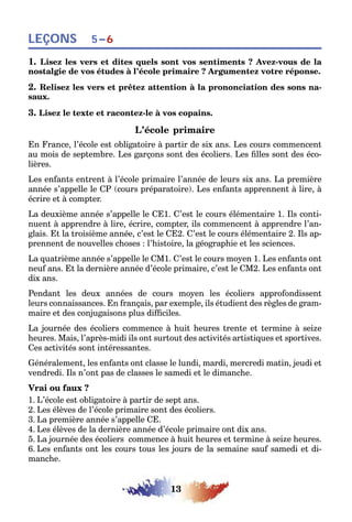 13
LEÇONS 5–6
1. Lisez les vers et dites quels sont vos sentiments ? Avez-vous de la
nostalgie de vos études à l’école primaire ? Argumentez votre réponse.
2. Relisez les vers et prêtez attention à la prononciation des sons na-
saux.
3. Lisez le texte et racontez-le à vos copains.
L’école primaire
En France, l’école est obligatoire à partir de six ans. Les cours commencent
au mois de septembre. Les garçons sont des écoliers. Les filles sont des éco-
lières.
Les enfants entrent à l’école primaire l’année de leurs six ans. La première
année s’appelle le CP (cours préparatoire). Les enfants apprennent à lire, à
écrire et à compter.
La deuxième année s’appelle le CE1. C’est le cours élémentaire 1. Ils conti-
nuent à apprendre à lire, écrire, compter, ils commencent à apprendre l’an-
glais. Et la troisième année, c’est le CE2. C’est le cours élémentaire 2. Ils ap-
prennent de nouvelles choses : l’histoire, la géographie et les sciences.
La quatrième année s’appelle le CM1. C’est le cours moyen 1. Les enfants ont
neuf ans. Et la dernière année d’école primaire, c’est le CM2. Les enfants ont
dix ans.
Pendant les deux années de cours moyen les écoliers approfondissent
leurs connaissances. En français, par exemple, ils étudient des règles de gram-
maire et des conjugaisons plus difficiles.
La journée des écoliers commence à huit heures trente et termine à seize
heures. Mais, l’après-midi ils ont surtout des activités artistiques et sportives.
Ces activités sont intéressantes.
Généralement, les enfants ont classe le lundi, mardi, mercredi matin, jeudi et
vendredi. Ils n’ont pas de classes le samedi et le dimanche.
Vrai ou faux ?
1. L’école est obligatoire à partir de sept ans.
2. Les élèves de l’école primaire sont des écoliers.
3. La première année s’appelle CE.
4. Les élèves de la dernière année d’école primaire ont dix ans.
5. La journée des écoliers commence à huit heures et termine à seize heures.
6. Les enfants ont les cours tous les jours de la semaine sauf samedi et di-
manche.
 