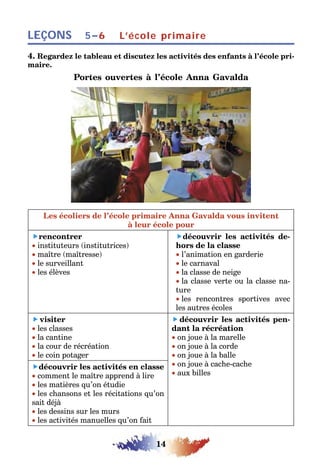 14
LEÇONS L’école primaire5–6
4. Regardez le tableau et discutez les activités des enfants à l’école pri-
maire.
Portes ouvertes à l’école Anna Gavalda
Les écoliers de l’école primaire Anna Gavalda vous invitent
à leur école pour
rencontrer
• instituteurs (institutrices)
• maître (maîtresse)
• le surveillant
• les élèves
découvrir les activités de-
hors de la classe
• l’animation en garderie
• le carnaval
• la classe de neige
• la classe verte ou la classe na-
ture
• les rencontres sportives avec
les autres écoles
 visiter
• les classes
• la cantine
• la cour de récréation
• le coin potager
 découvrir les activités pen-
dant la récréation
• on joue à la marelle
• on joue à la corde
• on joue à la balle
• on joue à cache-cache
• aux billes
découvrir les activités en classe
• comment le maître apprend à lire
• les matières qu’on étudie
• les chansons et les récitations qu’on
sait déjà
• les dessins sur les murs
• les activités manuelles qu’on fait
 