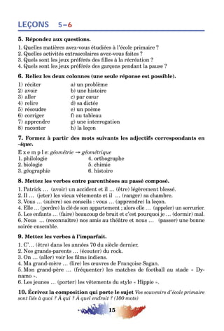 15
LEÇONS 5–6
5. Répondez aux questions.
1. Quelles matières avez-vous étudiées à l’école primaire ?
2. Quelles activités extrascolaires avez-vous faites ?
3. Quels sont les jeux préférés des filles à la récréation ?
4. Quels sont les jeux préférés des garçons pendant la pause ?
6. Reliez les deux colonnes (une seule réponse est possible).
1) réciter a) un problème
2) avoir b) une histoire
3) aller c) par cœur
4) relire d) sa dictée
5) résoudre e) un poème
6) corriger f) au tableau
7) apprendre g) une interrogation
8) raconter h) la leçon
7. Formez à partir des mots suivants les adjectifs correspondants en
–ique.
E x e m p l e: géométrie → géométrique
1. philologie 4. orthographe
2. biologie 5. chimie
3. géographie 6. histoire
8. Mettez les verbes entre parenthèses au passé composé.
1. Patrick … (avoir) un accident et il … (être) légèrement blessé.
2. Il … (jeter) les vieux vêtements et il … (ranger) sa chambre.
3. Vous … (suivre) ses conseils : vous … (apprendre) la leçon.
4. Elle … (perdre) la clé de son appartement ; alors elle … (appeler) un serrurier.
5. Les enfants … (faire) beaucoup de bruit et c’est pourquoi je … (dormir) mal.
6. Nous … (reconnaître) nos amis au théâtre et nous … (passer) une bonne
soirée ensemble.
9. Mettez les verbes à l’imparfait.
1. C’… (être) dans les années 70 du siècle dernier.
2. Nos grands-parents … (écouter) du rock.
3. On … (aller) voir les films indiens.
4. Ma grand-mère … (lire) les œuvres de Françoise Sagan.
5. Mon grand-père … (fréquenter) les matches de football au stade « Dy-
namo ».
6. Les jeunes … (porter) les vêtements du style « Hippie ».
10. Écrivez la composition qui porte le sujet Vos souvenirs d’école primaire
sont liés à quoi ? À qui ? À quel endroit ? (100 mots)
 