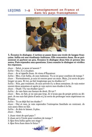 16
LEÇONS L’enseignement en France et
dans les pays francophones
7–8
1. Écoutez le dialogue. L’action se passe dans une école de langue fran-
çaise. Iullia est une étudiante italienne. Elle rencontre Juan. Ils se pré-
sentent et parlent un peu. Écoutez le dialogue deux fois et prenez des
notes. Puis répondez aux questions. Lisez ensuite le dialogue et vérifiez
les réponses.
Juan : Salut, je peux m’asseoir ?
Iullia : Oui, il y a la place.
Juan : Je m’appelle Juan. Je viens d’Équateur.
Iullia : Moi, c’est Iullia. Je suis italienne. Tu es ici pour combien de temps ?
Juan : Normalement, je suis ici encore pour un mois. Mais, j’ai envie de pro-
longer un peu. Et toi, ça fait longtemps que tu étudies ici ?
Iullia : Non, pas vraiment. Je suis arrivée il y a deux semaines. Je vais rester
encore deux semaines et après je vais suivre mes études à la fac.
Juan : Ouah ! Tu vas étudier quoi ?
Iullia : Je vais faire ma licence de droit. Et toi ?
Juan : Ben, en fait, je ne sais pas trop. Je n’avais pas de projet précis au dé-
part. Je me suis fait plein d’amis et j’ai envie de prolonger mon expérience en
France.
Iullia : Tu as déjà fini tes études ?
Juan : Oui et non, je vais reprendre l’entreprise familiale en rentrant. Je
suis assez libre en fait.
Iullia : Je dois te laisser. À plus.
Juan : Salut.
1. Juan vient de quel pays ?
2. Juan est à l’école pour combien de temps ?
3. Que fera Iullia après son stage ?
4. Que fera Juan dans le futur ?
 