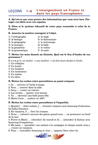 18
LEÇONS L’enseignement en France et
dans les pays francophones
7–8
4. Qu’est-ce que vous pensez des informations que vous avez lues. Par-
tagez vos idées avec vos copains.
5. Dites si le système éducatif de votre pays ressemble à celui de la
France.
6. Associez la matière enseignée à l’objet.
1) l’orthographe a) la règle
2) la biologie b) le dictionnaire
3) la géographie c) le microscope
4) la musique d) la balle
5) la géométrie e) le violon
6) la gymnastique f) la carte
7. Mettez les mots donnés au féminin. Quel est le lieu d’études de ces
personnes ?
E x e m p l e: un écolier → une écolière → ils font leurs études à l’école.
1. Un collégien
2. Un lycéen
3. Un étudiant
4. Un instituteur
5. Un maître
6. Un élève
8. Mettez les verbes entre parenthèses au passé composé.
1. Je … (arriver) à l’école à temps.
2. Vous … (entrer) dans la salle.
3. Nous … (venir) en voiture.
4. Les invités … (partir) vers minuit.
5. Tu … (devenir) une belle jeune fille.
6. Marie Curie … (naître) en 1867.
9. Mettez les verbes entre parenthèses à l’imparfait.
1. Quand j’… (être) enfant, j’… (écouter) toujours avec beaucoup d’attention
les belles histoires.
2. En vacances, il … (lire) les romans.
3. Nous … (acheter) souvent des glaces quand nous … (se promener) au bord
de la mer.
4. Pierre et Marie … (chercher) du travail et ils … (attendre) le facteur avec
beaucoup d’impatience.
5. Ma tante … (posséder) une maison à la campagne et chaque année nous y
… (venir) en vacances.
6. Vous … (travailler) beaucoup et vous … (gagner) bien votre vie.
 