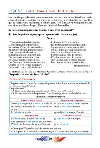 20
LEÇONS Bon à rien, fort en tout9–10
heures. On parle beaucoup en ce moment de diminuer le nombre d’heures de
cours et peut-être de faire comme dans certains pays, c’est-à-dire ne travailler
que le matin. Cela signifie qu’il faudra peut-être diminuer l’enseignement de
certaines matières. Le problème est de savoir lesquelles.
3. Faites la comparaison. Et chez vous, c’est comment ?
4. Lisez le poème et pratiquez la prononciation du son [o].
L’école
L’école était au bord du monde,
L’école était au bord du temps.
Au dedans, c’était plein de rondes ;
Au dehors, plein de pigeons blancs.
On y racontait des histoires
Si merveilleuses qu’aujourd’hui,
Dès que je commence à y croire,
Je ne sais plus bien où j’en suis.
Des fleurs y grimpaient aux fenêtres
Comme on n’en trouve nulle part,
Et, dans la cour gonflée de hêtres,
Il pleuvait de l’or en miroirs.
Sur les tableaux d’un noir profond,
Voguaient de grandes majuscules
Où, de l’aube au soir, nous glissions
Vers de nouvelles péninsules.
L’école était au bord du monde,
L’école était au bord du temps.
Ah ! Que n’y suis-je encore dedans
Pour voir, au dehors, les colombes !
Maurice Carême
5. Relisez la poésie de Maurice Carême L’école. Trouvez les verbes à
l’imparfait et donnez leur infinitif.
Un peu de grammaire
Rappelez-vous : l’Imparfait permet de présenter l’action comme étant en train de
se dérouler dans le passé.
À quoi ça sert ?
 À décrire une situation dans le passé : C’était très intéressant.
 À évoquer des habitudes passées : Tous les étés je partais au bord de la mer.
Imparfait / Passé composé
Situation du passé Événement du passé
Quand j’étais petit, il y avait un stade ici et puis on a construit un cinéma.
Autrefois, d’habitude, il faisait de la na-
tation
mais il est tombé malade.
Je faisais les achats quand j’ai vu mon prof de géo.
Description Action du passé
Il faisait beau, le soleil brillait et je suis allé à la campagne.
Une personne était assise sur un banc.
C’était une femme très sympathique et je lui ai parlé.
 On emploi l’Imparfait pour faire une proposition.
E x e m p l e: Et si on allait à la bibliothèque ! А може нам піти у бібліотеку!
 