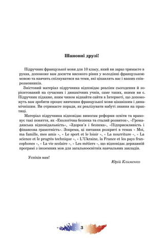 3
Шановні друзі!
Підручник французької мови для 10 класу, який ви зараз тримаєте в
руках, допоможе вам досягти високого рівня у володінні французькою
мовою та навчить спілкуватися на теми, які цікавлять вас і ваших спів-
розмовників.
Змістовий матеріал підручника відповідає реаліям сьогодення й зо-
рієнтований на сучасних і динамічних учнів, саме таких, якими ви є.
Підручник підкаже, яким чином віднайти сайти в Інтернеті, що допомо-
жуть вам зробити процес вивчення французької мови цікавішим і дина-
мічнішим. Ви отримаєте поради, як реалізувати набуті знання на прак-
тиці.
Матеріал підручника відповідає вимогам реформи освіти та врахо-
вує такі поняття, як «Екологічна безпека та сталий розвиток», «Грома-
дянська відповідальність», «Здоров’я і безпека», «Підприємливість і
фінансова грамотність». Зокрема, ці питання розкриті в темах « Moi,
ma famille, mes amis », « Le sport et le loisir », « La nourriture », « La
science et le progrès technique », « L’Ukraine, la France et les pays fran-
cophones », « La vie scolaire », « Les métiers », що відповідає державній
програмі з іноземних мов для загальноосвітніх навчальних закладів.
Успіхів вам!
Юрій Клименко
 