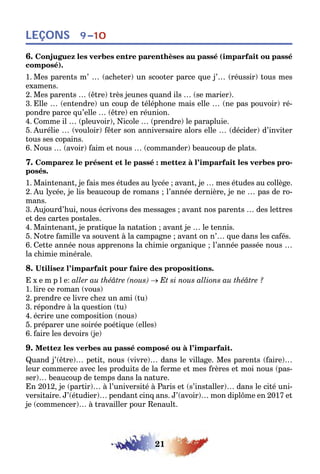 21
LEÇONS 9–10
6. Conjuguez les verbes entre parenthèses au passé (imparfait ou passé
composé).
1. Mes parents m’ … (acheter) un scooter parce que j’… (réussir) tous mes
examens.
2. Mes parents … (être) très jeunes quand ils … (se marier).
3. Elle … (entendre) un coup de téléphone mais elle … (ne pas pouvoir) ré-
pondre parce qu’elle … (être) en réunion.
4. Comme il … (pleuvoir), Nicole … (prendre) le parapluie.
5. Aurélie … (vouloir) fêter son anniversaire alors elle … (décider) d’inviter
tous ses copains.
6. Nous … (avoir) faim et nous … (commander) beaucoup de plats.
7. Comparez le présent et le passé : mettez à l’imparfait les verbes pro-
posés.
1. Maintenant, je fais mes études au lycée ; avant, je … mes études au collège.
2. Au lycée, je lis beaucoup de romans ; l’année dernière, je ne … pas de ro-
mans.
3. Aujourd’hui, nous écrivons des messages ; avant nos parents … des lettres
et des cartes postales.
4. Maintenant, je pratique la natation ; avant je … le tennis.
5. Notre famille va souvent à la campagne ; avant on n’… que dans les cafés.
6. Cette année nous apprenons la chimie organique ; l’année passée nous …
la chimie minérale.
8. Utilisez l’imparfait pour faire des propositions.
E x e m p l e: aller au théâtre (nous) → Et si nous allions au théâtre ?
1. lire ce roman (vous)
2. prendre ce livre chez un ami (tu)
3. répondre à la question (tu)
4. écrire une composition (nous)
5. préparer une soirée poétique (elles)
6. faire les devoirs (je)
9. Mettez les verbes au passé composé ou à l’imparfait.
Quand j’(être)… petit, nous (vivre)… dans le village. Mes parents (faire)…
leur commerce avec les produits de la ferme et mes frères et moi nous (pas-
ser)… beaucoup de temps dans la nature.
En 2012, je (partir)… à l’université à Paris et (s’installer)… dans le cité uni-
versitaire. J’(étudier)… pendant cinq ans. J’(avoir)… mon diplôme en 2017 et
je (commencer)… à travailler pour Renault.
 