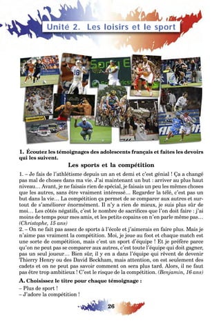 26
1. Écoutez les témoignages des adolescents français et faites les devoirs
qui les suivent.
Les sports et la compétition
1. – Je fais de l’athlétisme depuis un an et demi et c’est génial ! Ça a changé
pas mal de choses dans ma vie. J’ai maintenant un but : arriver au plus haut
niveau… Avant, je ne faisais rien de spécial, je faisais un peu les mêmes choses
que les autres, sans être vraiment intéressé… Regarder la télé, c’est pas un
but dans la vie… La compétition ça permet de se comparer aux autres et sur-
tout de s’améliorer énormément. Il n’y a rien de mieux, je suis plus sûr de
moi… Les côtés négatifs, c’est le nombre de sacrifices que l’on doit faire : j’ai
moins de temps pour mes amis, et les petits copains on n’en parle même pas…
(Christophe, 15 ans)
2. – On ne fait pas assez de sports à l’école et j’aimerais en faire plus. Mais je
n’aime pas vraiment la compétition. Moi, je joue au foot et chaque match est
une sorte de compétition, mais c’est un sport d’équipe ! Et je préfère parce
qu’on ne peut pas se comparer aux autres, c’est toute l’équipe qui doit gagner,
pas un seul joueur… Bien sûr, il y en a dans l’équipe qui rêvent de devenir
Thierry Henry ou des David Beckham, mais attention, on est seulement des
cadets et on ne peut pas savoir comment on sera plus tard. Alors, il ne faut
pas être trop ambitieux ! C’est le risque de la compétition. (Benjamin, 16 ans)
A. Choisissez le titre pour chaque témoignage :
– Plus de sport !
– J’adore la compétition !
Unité 2. Les loisirs et le sport
 